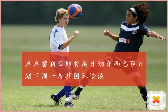 库库雷利亚即将离开切尔西巴萨计划下周一与其团队洽谈