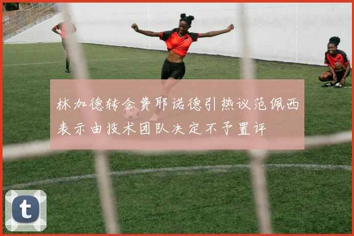 林加德转会费耶诺德引热议范佩西表示由技术团队决定不予置评