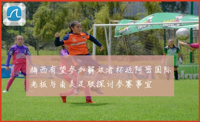 梅西有望参加解放者杯迈阿密国际老板与南美足联探讨参赛事宜