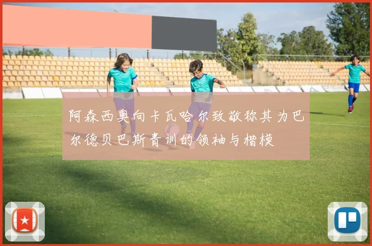 阿森西奥向卡瓦哈尔致敬称其为巴尔德贝巴斯青训的领袖与楷模