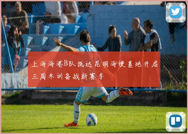 上海海港B队抵达昆明海埂基地开启三周冬训备战新赛季