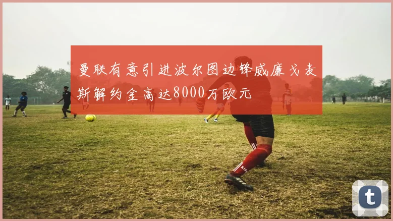 曼联有意引进波尔图边锋威廉戈麦斯解约金高达8000万欧元