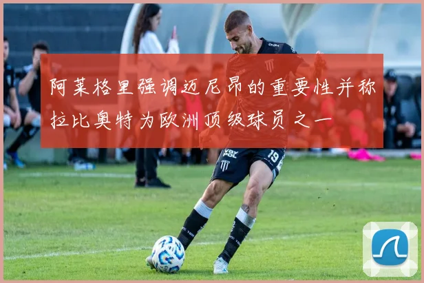 阿莱格里强调迈尼昂的重要性并称拉比奥特为欧洲顶级球员之一