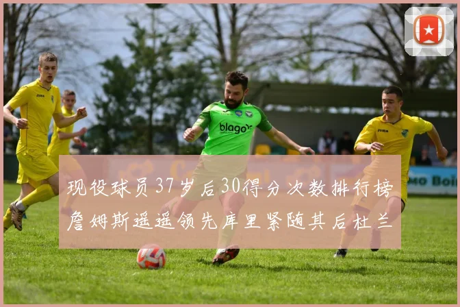 现役球员37岁后30得分次数排行榜詹姆斯遥遥领先库里紧随其后杜兰特位列第三
