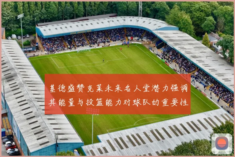 基德盛赞克莱未来名人堂潜力强调其能量与投篮能力对球队的重要性