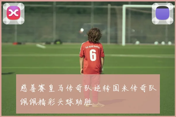 慈善赛皇马传奇队逆转国米传奇队佩佩精彩头球助胜