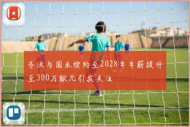 齐沃与国米续约至2028年年薪提升至300万欧元引发关注
