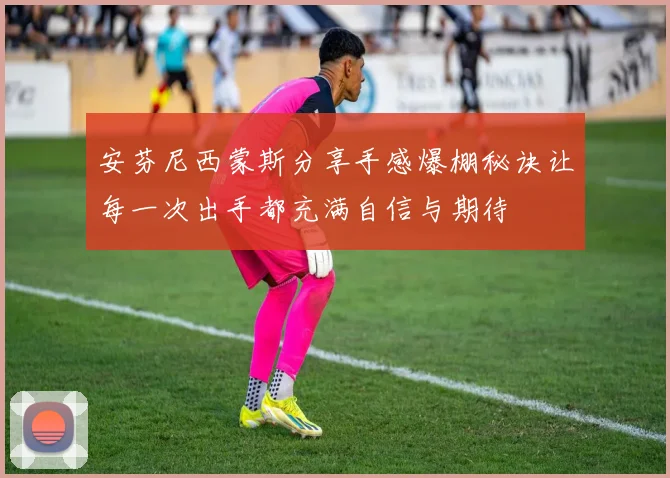 安芬尼西蒙斯分享手感爆棚秘诀让每一次出手都充满自信与期待