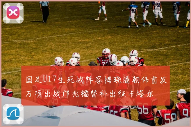 国足U17生死战阵容揭晓潘朝伟首发万项出战邝兆镭替补出征卡塔尔