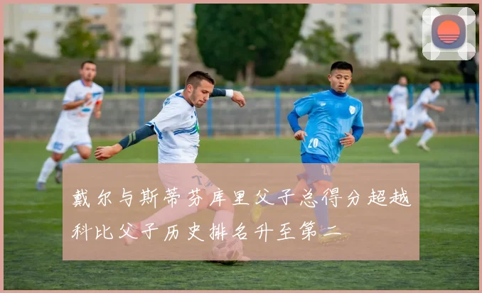 戴尔与斯蒂芬库里父子总得分超越科比父子历史排名升至第二