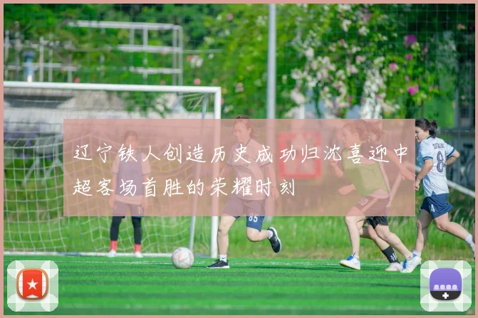 辽宁铁人创造历史成功归沈喜迎中超客场首胜的荣耀时刻