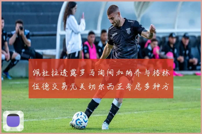 佩杜拉透露罗马询问加纳乔与格林伍德交易无关切尔西正考虑多种方案