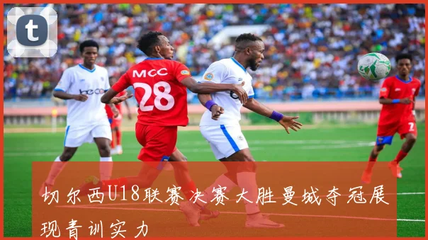 切尔西U18联赛决赛大胜曼城夺冠展现青训实力
