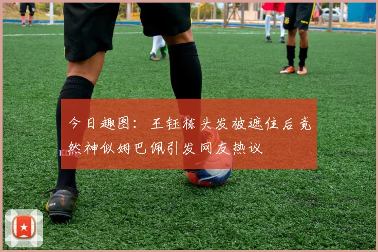 今日趣图：王钰栋头发被遮住后竟然神似姆巴佩引发网友热议