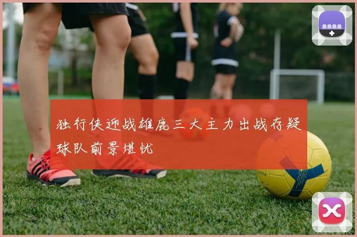 独行侠迎战雄鹿三大主力出战存疑球队前景堪忧