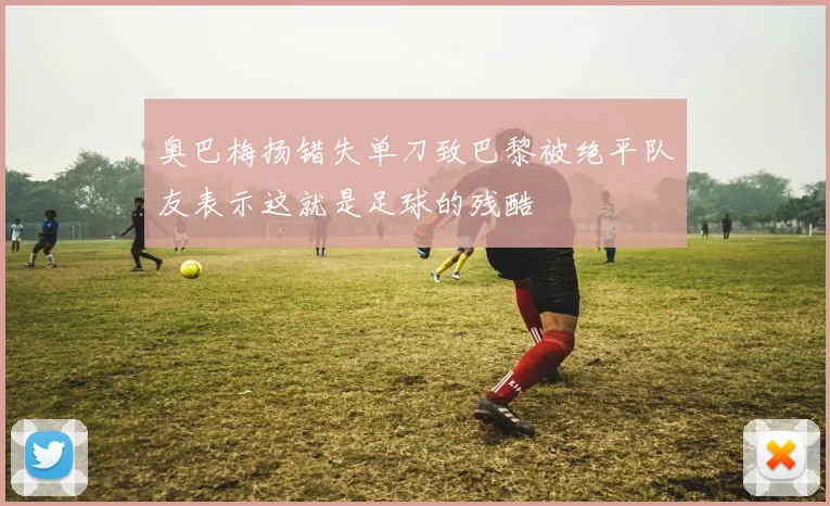 奥巴梅扬错失单刀致巴黎被绝平队友表示这就是足球的残酷
