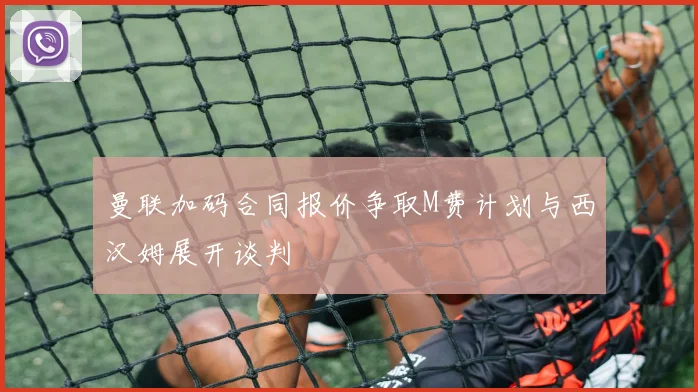 曼联加码合同报价争取M费计划与西汉姆展开谈判