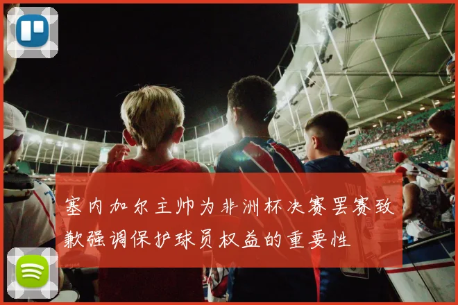 塞内加尔主帅为非洲杯决赛罢赛致歉强调保护球员权益的重要性